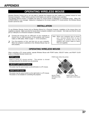 Page 3737
APPENDIX
OPERATING WIRELESS MOUSE
INSTALLATION
Wireless Remote Control Unit is not only able to operate this projector but also usable as a wireless mouse for most
Personal Computers.  POINT buttons and two CLICK buttons are used for wireless mouse operation.
This Wireless Mouse function is available only when PC mouse pointer is displayed on a projected screen.  When ON-
SCREEN MENU or any message / dialog box is displayed on the screen instead of PC mouse pointer, this Wireless Mouse
function cannot...