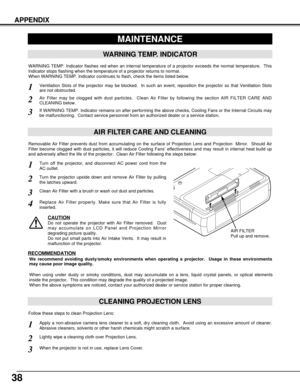 Page 3838
APPENDIX
CLEANING PROJECTION LENS
Apply a non-abrasive camera lens cleaner to a soft, dry cleaning cloth.  Avoid using an excessive amount of cleaner.
Abrasive cleaners, solvents or other harsh chemicals might scratch a surface.
When the projector is not in use, replace Lens Cover.1
3
Lightly wipe a cleaning cloth over Projection Lens.2
Follow these steps to clean Projection Lens:
MAINTENANCE
WARNING TEMP. INDICATOR
WARNING TEMP. Indicator flashes red when an internal temperature of a projector...