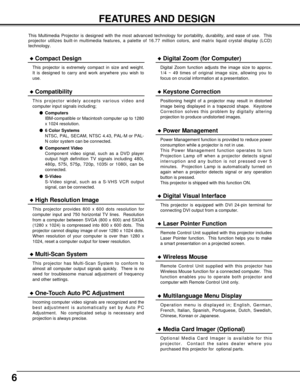 Page 66
FEATURES AND DESIGN
This Multimedia Projector is designed with the most advanced technology for portability, durability, and ease of use.  This
projector utilizes built-in multimedia features, a palette of 16.77 million colors, and matrix liquid crystal display (LCD)
technology.
Compatibility
This projector widely accepts various video and
computer input signals including;
Computers
IBM-compatible or Macintosh computer up to 1280
x 1024 resolution.
6 Color Systems
NTSC, PAL, SECAM, NTSC 4.43, PAL-M...