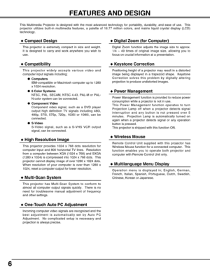 Page 66
FEATURES AND DESIGN
This Multimedia Projector is designed with the most advanced technology for portability, durability, and ease of use.  This
projector utilizes built-in multimedia features, a palette of 16.77 million colors, and matrix liquid crystal display (LCD)
technology.
Compatibility
This projector widely accepts various video and
computer input signals including;
Computers
IBM-compatible or Macintosh computer up to 1280
x 1024 resolution.
6 Color Systems
NTSC, PAL, SECAM, NTSC 4.43, PAL-M...