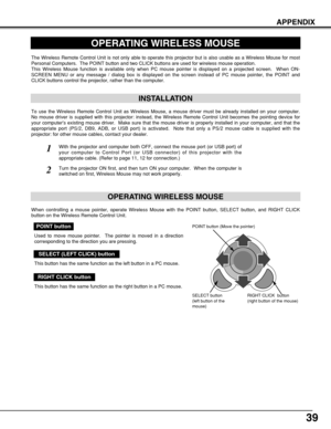 Page 3939
APPENDIX
OPERATING WIRELESS MOUSE
INSTALLATION
The Wireless Remote Control Unit is not only able to operate this projector but is also usable as a Wireless Mouse for most
Personal Computers.  The POINT button and two CLICK buttons are used for wireless mouse operation.
This Wireless Mouse function is available only when PC mouse pointer is displayed on a projected screen.  When ON-
SCREEN MENU or any message / dialog box is displayed on the screen instead of PC mouse pointer, the POINT and
CLICK...