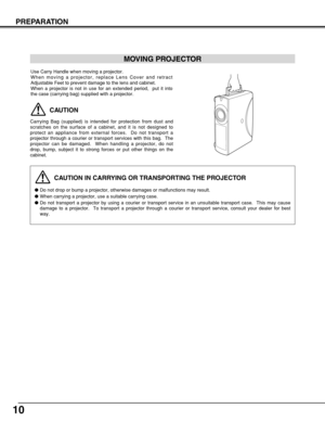 Page 1010
PREPARATION
CAUTION IN CARRYING OR TRANSPORTING THE PROJECTOR
Do not drop or bump a projector, otherwise damages or malfunctions may result.
When carrying a projector, use a suitable carrying case.
Do not transport a projector by using a courier or transport service in an unsuitable transport case.  This may cause
damage to a projector.  To transport a projector through a courier or transport service, consult your dealer for best
way.
MOVING PROJECTOR
CAUTION
Carrying Bag (supplied) is intended for...