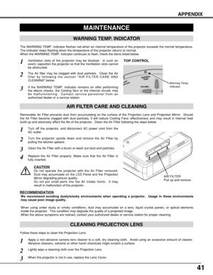 Page 4141
APPENDIX
CLEANING PROJECTION LENS
Apply a non-abrasive camera lens cleaner to a soft, dry cleaning cloth.  Avoid using an excessive amount of cleaner.
Abrasive cleaners, solvents or other harsh chemicals might scratch a surface.
When the projector is not in use, replace the Lens Cover.
1
3
Lightly wipe a cleaning cloth over the Projection Lens.2
Follow these steps to clean the Projection Lens:
MAINTENANCE
WARNING TEMP. INDICATOR
AIR FILTER CARE AND CLEANING
AIR FILTER
Pull up and remove.
Turn off the...