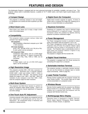 Page 66
FEATURES AND DESIGN
This Multimedia Projector is designed with the most advanced technology for portability, durability, and ease of use.  This
projector utilizes built-in multimedia features, a palette of 16.77 million colors, and matrix liquid crystal display (LCD)
technology.
Compatibility
This projector widely accepts various video and
computer input signals including;
Computers
IBM-compatible or Macintosh computer up to 1280
x 1024 resolution.
6 Color Systems
NTSC, PAL, SECAM, NTSC 4.43, PAL-M...