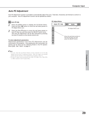 Page 2929
Computer Input
Auto PC Adjustment function is provided to automatically adjust Fine sync, Total dots, Horizontal, and Vertical to conform to
your computer.  Auto PC Adjustment function can be operated as follows.
Move the red frame pointer to
the Auto PC Adj. icon and
press the SELECT button.
PC Adjust Menu
PC Adjust Menu icon
To store adjustment parameters
Adjustment parameters from Auto PC Adjustment can be
memorized in this projector.  Once parameters are memorized, the
setting can be done just by...