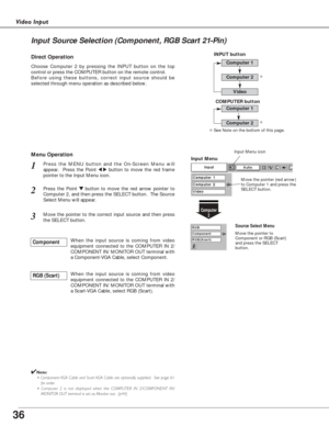 Page 3636
Video Input
Press the MENU button and the On-Screen Menu will
appear.  Press the Point 
7 8button to move the red frame
pointer to the Input Menu icon.1
Press the Point d dbutton to move the red arrow pointer to
Computer 2, and then press the SELECT button.  The Source
Select Menu will appear.   2
Move the pointer to the correct input source and then press
the SELECT button.3
Move the pointer (red arrow)
to Computer 1 and press the
SELECT button.
Move the pointer to
Component or RGB (Scart)
and press...