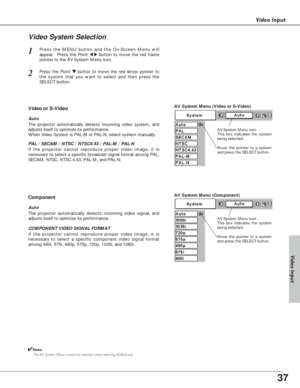 Page 3737
Video Input
Press the MENU button and the On-Screen Menu will
appear.  Press the Point 
7 8button to move the red frame
pointer to the AV System Menu icon.1
Video System Selection
AV System Menu (Video or S-Video)
AV System Menu (Component)
Press the Point d dbutton to move the red arrow pointer to
the system that you want to select and then press the
SELECT button.2
If the projector cannot reproduce proper video image, it is
necessary to select a specific broadcast signal format among PAL,
SECAM,...