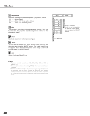 Page 4040
Video Input
To store the adjustment data, move the red frame pointer to the
Store icon and press the SELECT button.  The Image Level Menu
will appear.  Move the red frame pointer to the Image Level 1 to 4
and then press the SELECT button.
Image Level Menu
Move the red frame pointer
to an image icon to be set
and then press the SELECT
button.
Resets all adjustment to their previous figure.
Reset
Store
Closes the Image Adjust Menu.
Quit
Interlaced video signal can be displayed in a progressive picture....