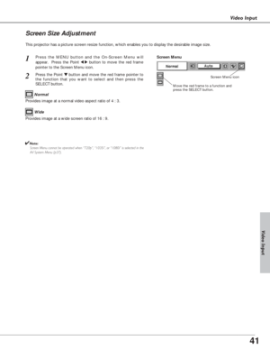 Page 4141
Video Input
This projector has a picture screen resize function, which enables you to display the desirable image size.
Press the MENU button and the On-Screen Menu will
appear.  Press the Point 
7 8button to move the red frame
pointer to the Screen Menu icon.
Press the Point d dbutton and move the red frame pointer to
the function that you want to select and then press the
SELECT button.
1
2
Move the red frame to a function and
press the SELECT button.
Screen Menu
Screen Menu icon
Provides image at a...
