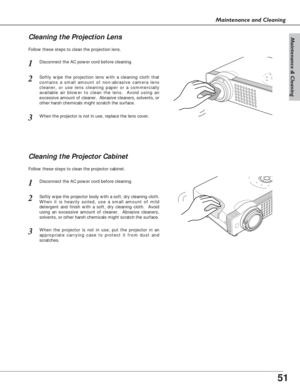 Page 5151
Maintenance & Cleaning
Maintenance and Cleaning
Disconnect the AC power cord before cleaning.
When the projector is not in use, replace the lens cover.
1
3
2
Follow these steps to clean the projection lens.
Cleaning the Projector Cabinet
Disconnect the AC power cord before cleaning.1
Softly wipe the projector body with a soft, dry cleaning cloth.
When it is heavily soiled, use a small amount of mild
detergent and finish with a soft, dry cleaning cloth.  Avoid
using an excessive amount of cleaner....