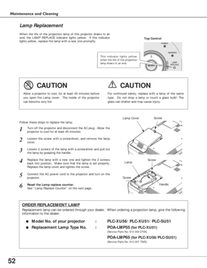 Page 5252
Maintenance and Cleaning
When the life of the projection lamp of this projector draws to an
end, the LAMP REPLACE indicator lights yellow.  If this indicator
lights yellow, replace the lamp with a new one promptly.
Follow these steps to replace the lamp.
Lamp Lamp Cover
ORDER REPLACEMENT LAMP
Replacement lamp can be ordered through your dealer.  When ordering a projection lamp, give the following
information to the dealer.
●
Model No. of your projector   : PLC-XU56/ PLC-XU51/ PLC-SU51
●Replacement...