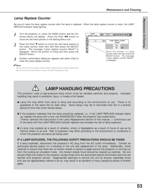 Page 5353
Maintenance & Cleaning
Maintenance and Cleaning
Be sure to reset the lamp replace counter after the lamp is replaced.  When the lamp replace counter is reset, the LAMP
REPLACE indicator stops lighting.
Move the pointer to Lamp
counter reset and then press the
SELECT button.  The message
“Lamp replace counter Reset?”
is displayed.
Turn the projector on, press the MENU button and the On-
Screen Menu will appear.  Press the Point 
7 8button to
move the red frame pointer to the Setting Menu icon.
Press...