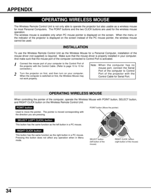 Page 3434
APPENDIX
OPERATING WIRELESS MOUSE
INSTALLATION
The Wireless Remote Control Unit is not only able to operate the projector but also usable as a wireless mouse
for most Personal Computers.  The POINT buttons and the two CLICK buttons are used for the wireless mouse
operation.
The wireless mouse is available only when PC mouse pointer is displayed on the screen.  When the menu or
the indicator of the projector is displayed on the screen instead of the PC mouse pointer, the wireless mouse
cannot be used....