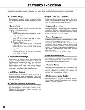 Page 66
FEATURES AND DESIGN
This Multimedia Projector is designed with the most advanced technology for portability, durability, and ease of use.  It
utilizes built-in multimedia features, a palette of 16.77 million colors, and matrix liquid crystal display (LCD) technology.
Compatibility
This projector widely accepts various video and
computer input signals including;
Computers
IBM-compatible or Macintosh computer up to 1280
x 1024 resolution.
6 Color Systems
NTSC, PAL, SECAM, NTSC 4.43, PAL-M or PAL-
N...