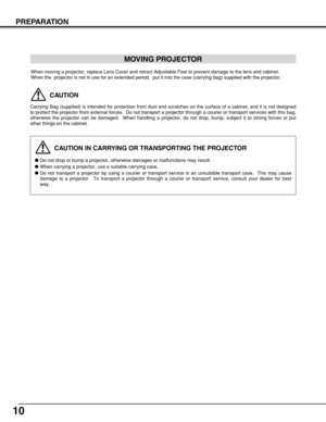 Page 1010
PREPARATION
CAUTION IN CARRYING OR TRANSPORTING THE PROJECTOR
Do not drop or bump a projector, otherwise damages or malfunctions may result.
When carrying a projector, use a suitable carrying case.
Do not transport a projector by using a courier or transport service in an unsuitable transport case.  This may cause
damage to a projector.  To transport a projector through a courier or transport service, consult your dealer for best
way.
MOVING PROJECTOR
CAUTION
Carrying Bag (supplied) is intended for...