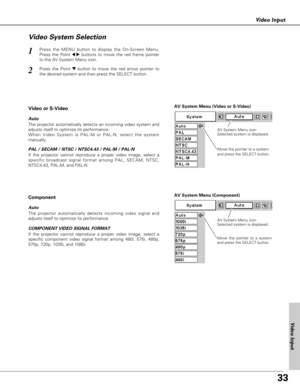 Page 3333
Video Input
Press the MENU button to display the On-Screen Menu.
Press the Point 
7 8buttons to move the red frame pointer
to the AV System Menu icon.1
Video System Selection
AV System Menu (Video or S-Video)
AV System Menu (Component)
Press the Point dbutton to move the red arrow pointer to
the desired system and then press the SELECT button.2
If the projector cannot reproduce a proper video image, select a
specific broadcast signal format among PAL, SECAM, NTSC,
NTSC4.43, PAL-M, and PAL-N.
Move the...