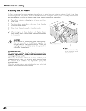 Page 4646
Maintenance and Cleaning
Air filters
Pull up and remove.
Turn off the projector, and unplug the AC power cord from
an AC outlet.
Turn the projector upside down and remove the air filters by
pulling the latches upward.
1
2
Air filters prevent dust from accumulating on the surface of the optical elements inside the projector. Should the air filters
become clogged with dust particles, it reduces the effectiveness of cooling fans and may result in a buildup of internal heat
and adversely affect the life...