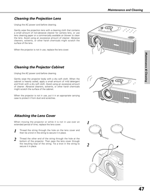 Page 4747
Maintenance and Cleaning
Unplug the AC power cord before cleaning.
When the projector is not in use, replace the lens cover.
Unplug the AC power cord before cleaning.
Gently wipe the projector body with a dry soft cloth. When the
cabinet is heavily soiled, apply a small amount of mild detergent
and finish with a dry soft cloth. Avoid using an excessive amount
of cleaner. Abrasive cleaners, solvents, or other harsh chemicals
might scratch the surface of the cabinet.
When the projector is not in use,...