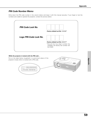 Page 5959
Appendix
Write down the PIN code number in the column below and keep it with this manual securely. If you forgot or lost the
numbers and unable to operate the projector, contact the service station. 
PIN Code Number Memo
Factory default set No: 1 2 3 4*
Factory default set No: 4 3 2 1*
*Should the four-digit number be
changed, the factory set number will
be invalid.
Put on the label below (supplied) in a prominent place of the
projectors body while it is locked with a PIN code.
While the projector is...