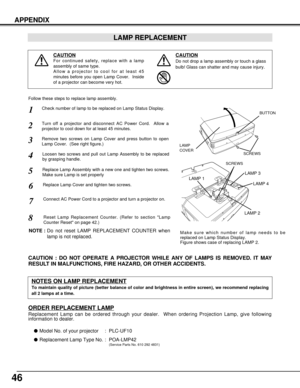 Page 4646
APPENDIX
LAMP REPLACEMENT
CAUTION
Do not drop a lamp assembly or touch a glass
bulb! Glass can shatter and may cause injury.
CAUTION
For continued safety, replace with a lamp
assembly of same type.
Allow a projector to cool for at least 45
minutes before you open Lamp Cover.  Inside
of a projector can become very hot.
Check number of lamp to be replaced on Lamp Status Display.
Remove two screws on Lamp Cover and press button to open
Lamp Cover.  (See right figure.)
1
3
Loosen two screws and pull out...