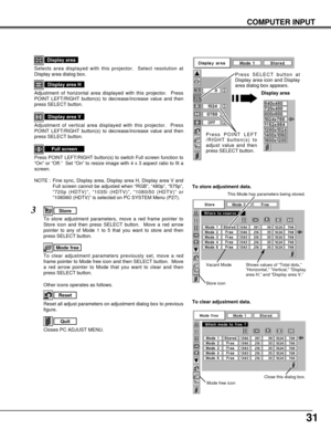 Page 3131
NOTE :  Fine sync, Display area, Display area H, Display area V and
Full screen cannot be adjusted when “RGB”, “480p”, “575p”,
“720p (HDTV)”, “1035i (HDTV)”, “1080i50 (HDTV)” or
“1080i60 (HDTV)” is selected on PC SYSTEM Menu (P27).
Selects area displayed with this projector.  Select resolution at
Display area dialog box.
Display area
Adjustment of horizontal area displayed with this projector.  Press
POINT LEFT/RIGHT button(s) to decrease/increase value and then
press SELECT button.
Display area H...