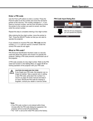 Page 1919
What is PIN code?
PIN	(Personal	Identification	Number)	code	is	a	security	
code	that	allows	the	person	who	knows	it	to	operate	the	
projector.	Setting	a	PIN	code	prevents	unauthorized	use	of	
the	projector.
A	PIN	code	consists	of	a	four-digit	number.	Refer	to	the	PIN	
code	lock	function	in	the	Setting	Menu	on	pages	55-56	for	
locking	operation	of	the	projector	with	your	PIN	code.
Enter a PIN code
Use	the	Point	▲▼	buttons	to	enter	a	number.	Press	the	
Point	►	button	to	fix	the	number	and	move	the	red...