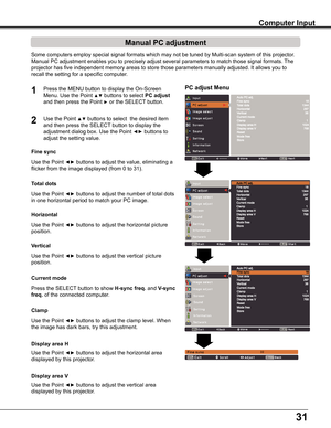 Page 3131
PC adjust Menu
Manual PC adjustment
Some	computers	employ	special	signal	formats	which	may	not	be	tuned	by	Multi-scan	system	of	this	projector.		
Manual	PC	adjustment	enables	you	to	precisely	adjust	several	parameters	to	match	those	signal	formats.	The	
projector	has	five	independent	memory	areas	to	store	those	parameters	manually	adjusted.	It	allows	you	to	
recall	the	setting	for	a	specific	computer.	
1
2
Use	the	Point	◄►	buttons	to	adjust	the	value,	eliminating	a	
flicker	from	the	image	displayed...