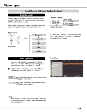 Page 3737
Choose	Video	or	S-video	by	pressing	the	VIDEO	button	
or	the	S-VIDEO	button	on	the	remote	control	or	press	the	
INPUT	button	on	the	top	control.	
Before	using	these	buttons,	correct	input	source	should	be	
selected	through	Menu	operation	as	described	below.
1
2
Input Menu
Input Source Selection (Video, S-video)
Video Input
When	video 	input 	signal 	is 	connected 	to 	the	
VIDEO	jack,	select	Video.Video
When	 video	input	signal	 is	connected	 to	the	 S-
VIDEO	jack,	select	S-video.S-video
Note:...