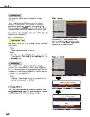 Page 5858
Factory default
This	function	returns	all	setting	values	except	for	the	User 
logo,	PIN code lock,	Logo PIN code lock,	Lamp counter 
and	Filter counter	to	the	factory	default	settings.
Factory default
Warning log
This	function	records	anomalous	operations	while	the	
projector	is	in	operation	and	use	it	when	diagnosing	faults.	
Up	to	10	warning	logs	are	displayed	with	the	latest	warning	
message	at	the	top	of	the	list,	followed	by	previous	warning	
messages	in	chronological	order.	
Note:
			When	the...