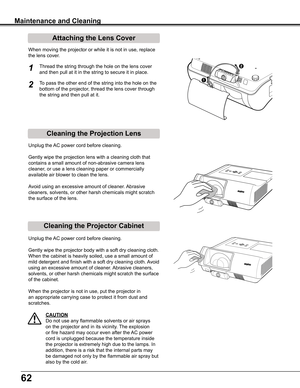 Page 6262
Cleaning the Projector Cabinet
Cleaning the Projection Lens
Unplug	the	AC	power	cord	before	cleaning.
Gently	wipe	the	projection	lens	with	a	cleaning	cloth	that	
contains	a	small	amount	of	non-abrasive	camera	lens	
cleaner,	or	use	a	lens	cleaning	paper	or	commercially	
available	air	blower	to	clean	the	lens.	
Avoid	using	an	excessive	amount	of	cleaner.	 Abrasive	
cleaners,	solvents,	or	other	harsh	chemicals	might	scratch	
the	surface	of	the	lens.
Unplug	the	AC	power	cord	before	cleaning.
Gently	wipe...