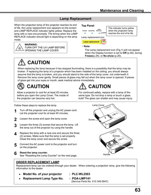 Page 6363
When	the	projection	lamp	of	the	projector	reaches	its	end	
of	life,	the	Lamp	replacement	icon	appears	on	the	screen	
and	LAMP	REPLACE	indicator	lights	yellow.	Replace	the	
lamp	with	a	new	one	promptly.	 The	timing	when	the	LAMP	
REPLACE	indicator	should	light	is	depending	on	the	lamp	
mode.
For	continued	safety,	replace	with	a	lamp	of	the	
same	type.	Do	not	drop	a	lamp	or	touch	a	glass	
bulb!	The	glass	can	shatter	and	may	cause	injury.
Allow	a	projector	to	cool	for	at	least	45	minutes	
before	you	open...