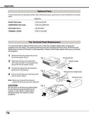 Page 7474
Appendix
     Model	No.
SCART-VGA Cable                                 :	POA-CA-SCART 
COMPONENT-VGA Cable     : POA-CA-COMPVGA
VGA-Cable (10 m)                                  :	KA-MC-DB10 
TERMINAL COVER                                :	POA-TC-WL2500
The	parts	listed	below	are	optionally	available.	When	ordering	those	parts,	specify	the	item	name	and	Model	No.	to	the	sales	
dealer.
Optional Parts
The Terminal Panel Replacement

Fig. 1
Fig. 2
Fig. 3
Terminal Cover  Attachment
Five(5) screws
T...