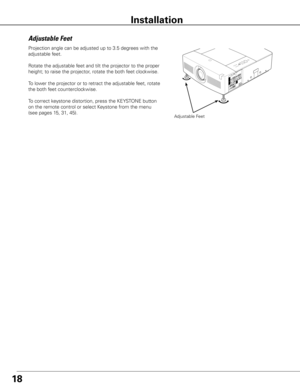 Page 1818
Installation
Projection angle can be adjusted up to 3.5 degrees with the 
adjustable feet. 
Rotate the adjustable feet and tilt the projector to the proper 
height; to raise the projector, rotate the both feet clockwise.
To lower the projector or to retract the adjustable feet, rotate 
the both feet counterclockwise.
To correct keystone distortion, press the KEYSTONE button 
on the remote control or select Keystone from the menu 
(see pages 15, 31, 45).
Adjustable Feet
Adjustable Feet 