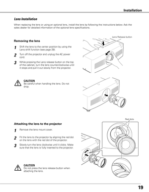 Page 1919
When replacing the lens or using an optional lens, install the lens by following the instructions below. Ask the 
sales dealer for detailed information of the optional lens specifications. 
Fit the lens to the projector by aligning the red dot 
on the lens with the red dot of the projector. Remove the lens mount cover.
1
2
Attaching the lens to the projector
Slowly turn the lens clockwise until it clicks. Make 
sure that the lens is fully inserted to the projector.3
Red dots
CAUTION
Do not press the...