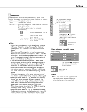 Page 5353
Setting
This Projector is equipped with 2 Projection Lamps.  This 
function allows you to choose how to use the lamp as follows. 
 Lamp1 ............ Always use Lamp 1.
  Lamp2  ........... Always use Lamp 2.
  Lamp1/2 .........  Automatically switch the active lamp from one  
lamp to the other .
✔Note:
	 •	 	 When	Lamp	1	or	Lamp	2	mode	is	switched	to	Lamp	
1/2	mode,	the	active	lamp	changes	after	the	total	
lighting	time	of	a	currently	used	lamp	exceeds	10	
hours.	
	 •	 When	the	total	lighting	time	of...