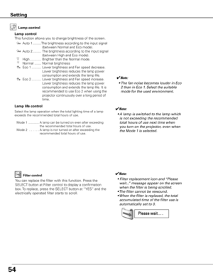 Page 5454
Setting
Lamp control
This function allows you to change brightness of the screen.Auto 1 ......... The brightness according to the input signal 
(between Normal and Eco mode).
Auto 2 .........  The brightness according to the input signal 
(between High and Eco mode).
High ............  Brighter than the Normal mode.
Normal  .......  Normal brightness 
  Eco 1 ..........  
Lower brightness and Fan speed decrease. 
Lower brightness reduces the lamp power 
consumption and extends the lamp life.
 Eco 2...