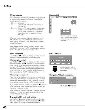 Page 6060
Setting
Change the PIN code lock setting
Use the Point 7 8 buttons to 
switch between the options.
Enter a PIN code
PIN code lock
This function prevents the projector from being operated 
by unauthorized persons and provides the following 
setting options for security.
  Off ...........  Unlocked.
  On1 ..........  Enter the PIN code every time turning on 
                    the projector.
  On2 ..........  Enter the PIN code to operate the projector 
once the power cord is disconnected; as 
long as...