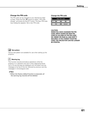 Page 6161
The PIN code can be changed to your desired four-digit 
number. Press the Point 
d buttons to select “PIN code 
change” and press the SELECT button. The New PIN code 
input dialog box appears. Set a new PIN code.
Change the PIN code Change the PIN code
CAUTION:
WHEN y OU HAVE CHANGED THE PIN 
CODE,  WRITE DOWN  THE NEW PIN 
CODE IN COLUMN OF  THE PIN CODE 
NO .  MEMO ON PAGE 82,  AND KEEP IT 
SECUREL y . IF y OU FORGET y OUR PIN 
CODE,  THE PROjECTOR  CAN NO LONGER 
BE STARTED .
Test pattern
Various...