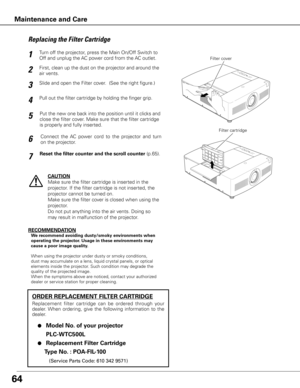 Page 6464
Turn off the projector, press the Main On/Off Switch to 
Off and unplug the AC power cord from the AC outlet.
First, clean up the dust on the projector and around the 
air vents.
1
2
Slide and open the Filter cover.  (See the right figure.)3
Put the new one back into the position until it clicks and 
close the filter cover. Make sure that the filter cartridge 
is properly and fully inserted.5
CAUTION
Make sure the filter cartridge is inserted in the 
projector. If the filter cartridge is not inserted,...