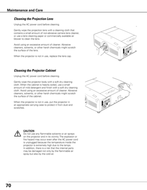 Page 7070
Unplug the AC power cord before cleaning.
Gently wipe the projection lens with a cleaning cloth that 
contains a small amount of non-abrasive camera lens cleaner, 
or use a lens cleaning paper or commercially available air 
blower to clean the lens. 
Avoid using an excessive amount of cleaner. Abrasive 
cleaners, solvents, or other harsh chemicals might scratch 
the surface of the lens.
When the projector is not in use, replace the lens cap.
Cleaning the Projector Cabinet
Unplug the AC power cord...