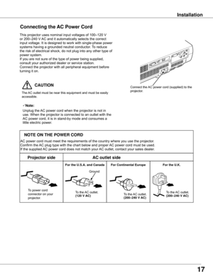 Page 17  CAUTION
The	AC	outlet	must	be	near	this	equipment	and	must	be	easily	
accessible.
Connectin� the AC Power Cord
Connect	the	 AC	power	cord	(supplied)	to	the	
projector.
17
Note:
Unplug	the	AC	power	cord	when	the	projector	is	not	in	
use.	When	the	projector	is	connected	to	an	outlet	with	the	
AC	power	cord,	it	is	in	stand-by	mode	and	consumes	a	
little	electric	power.
Installation
This	projector	uses	nominal	input	voltages	of	100–120	V	
or	200–240	V	 AC	and	it	automatically	selects	the	correct	
input...