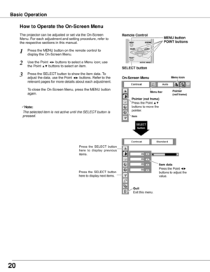 Page 20Menu barPointer
(red frame)
Menu icon
Item data
Press	the	Point	◄► 
buttons	to	adjust	the	
value.
SELECT 
button
Pointer (red frame)
Press	the	Point	▲▼ 
buttons	to	move	the	
pointer.
Item
How to Operate the On-Screen Menu
On-Screen Menu
Quit  
Exit	this	menu.
The	projector	can	be	adjusted	or	set	via	the	On-Screen	
Menu.	For	each	adjustment	and	setting	procedure,	refer	to	
the	respective	sections	in	this	manual.
Use	the	Point	◄►	buttons	to	select	a	Menu	icon;	use		
the	Point	▲▼	buttons	to	select	an	item....