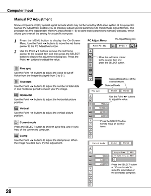 Page 28Press	the 	MENU 	button 	to 	display 	the 	On-Screen	
Menu.	 Use	the	Point	◄►	buttons	 to	move	 the	red	 frame	
pointer	to	the	PC	 Adjust	Menu	icon.
1
2Use	the	Point	▲▼	buttons	to	move	the	red	frame		
pointer	to	the	desired	item	and	then	press	the	SELECT 	
button	to	display	the	adjustment	dialog	box.	Press	the	
Point	◄►	buttons	to	adjust	the	value.Move	the	red	frame	pointer	
to	the	desired	item	and	
press	the	SELECT	button.
PC Adjust MenuPC	Adjust	Menu	icon
Use	the	Point	◄►	buttons	to	adjust	the	value	to...