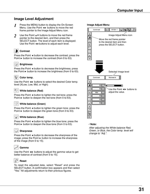 Page 31Use	the	Point	◄►	buttons	to	
adjust	the	value.
Press	the	MENU	button	to	display	the	On-Screen	
Menu.	Use	the	Point	◄►	buttons	to	move	the	red	
frame	pointer	to	the	Image	Adjust	Menu	icon.
1
2Use	the	Point	▲▼	buttons	to	move	the	red	frame		
pointer	to	the	desired	item,	and	then	press	the	
SELECT	button.	The	level	of	each	item	is	displayed.	
Use	the	Point	◄►buttons	to	adjust	each	level.
Move	the	red	frame	pointer	
to	the	desired	item	and	then	
press	the	SELECT 	button.
Ima�e Adjust Menu
Press	the	Point	◄...