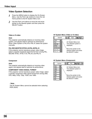 Page 36Press	the	MENU	button	to	display	the	On-Screen	
Menu.	Use	the	Point	◄►	buttons	to	move	the	red	
frame	pointer	to	the	AV	System	Menu	icon.
1
Video System Selection
AV System Menu (Video or S-video)
AV System Menu (Component)
Use	the	Point	▲▼	buttons	to	move	the	red	arrow	
pointer	to	the	desired	system	and	then	press	the	
SELECT	button.
2
If	the	projector	cannot	reproduce	proper	video	image,		
select	a	specific	broadcast	signal	format	from	among	PAL,	
SECAM,	NTSC,	NTSC	4.43,	PAL-M,	and	PAL-N.
Move	the...