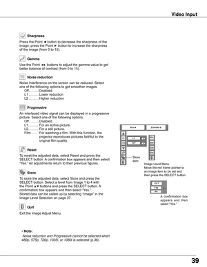 Page 39To	store	the	adjusted	data,	select	Store	and	press	the	
SELECT	button.	Select	a	level	from	Image	1	to	4	with	
the	Point	▲▼	buttons	and	press	the	SELECT 	button.	A	
confirmation	box	appears	and	then	select	“Yes.”
Stored	data	can	be	called	up	by	selecting	“Image”	in	the	
Image	Level	Selection	on	page	37.
Image	Level	Menu
Move	the	red	frame	pointer	to	
an	image	item	to	be	set	and	
then	press	the	SELECT 	button.
To	reset	the	adjusted	data,	select	Reset	and	press	the	
SELECT	button.	A	confirmation	box	appears...