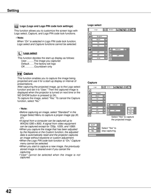 Page 42Capture
This function enables you to capture the image being 
projected and use it for a start-up display or interval of 
presentations.  
After capturing the projected image, go to the Logo select 
function and set it to “User.” Then the captured image is 
displayed when the projector is turned on next time or the 
NO SHOW button is pressed (p 24).
To capture the image, select “Yes.” To cancel the Capture 
function, select “No.”
Select "Yes" to capture 
the projected image. 
Select "Yes"...