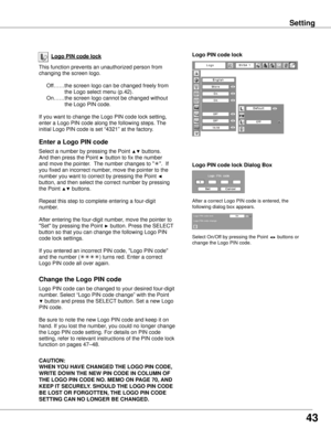 Page 43Logo PIN code lock Dialog Box
Enter a Logo PIN code
Select a number by pressing the Point ▲▼ buttons.  
And then press the Point 
► button to fix the number 
and move the pointer.  The number changes to " ".  If 
you fixed an incorrect number, move the pointer to the 
number you want to correct by pressing the Point 
◄ 
button, and then select the correct number by pressing 
the Point 
▲▼ buttons.
Repeat this step to complete entering a four-digit 
number.
After entering the four-digit number,...