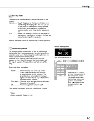 Page 45Power mana�ement
Time	left	before	Lamp	is	off.
Press	the	SELECT	button	
at	Power	management	and	
this	box	appears.		Select	
one	of	three	settings	with	
the	Point	◄►	buttons,	and	
go	to	the	timer	with	the	
Point	▲▼	buttons	and	set	
time	with	the	Point	◄► 
buttons.
Power mana�ement
For	reducing	power	consumption	as	well	as	maintaining	
the	lamp	life,	the	Power	management	function	turns	off	the	
projection	lamp	when	the	input	signal	is	interrupted	and	no	
button	is	pressed	for	a	certain	period.
When	the...