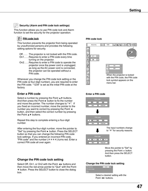 Page 4747
Security (Alarm and PIN code lock settin�s)
This	function	allows	you	to	use	PIN	code	lock	and	Alarm	
function	to	set	the	security	for	the	projector	operation.
PIN code lock
This	function	prevents	the	projector	from	being	operated	
by	unauthorized	persons	and	provides	the	following	
setting	options	for	security.
Off……	 The	projector	is	not	locked	with	the	PIN	code.
On1……	Requires	to	enter	a	PIN	code	every	time												
turning	on	the	projector.		
On2……	Requires	to	enter	a	PIN	code	to	operate	the...